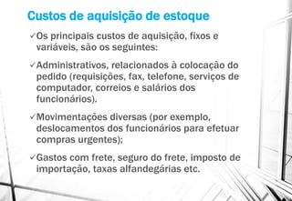 Custos de aquisição de estoque
Os principais custos de aquisição, fixos e
variáveis, são os seguintes:
Administrativos, relacionados à colocação do
pedido (requisições, fax, telefone, serviços de
computador, correios e salários dos
funcionários).
Movimentações diversas (por exemplo,
deslocamentos dos funcionários para efetuar
compras urgentes);
Gastos com frete, seguro do frete, imposto de
importação, taxas alfandegárias etc.
 