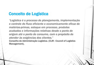 Conceito de Logística
“Logística é o processo de planejamento, implementação
e controle do fluxo eficiente e economicamente eficaz de
matérias-primas, estoque em processo, produtos
acabados e informações relativas desde o ponto de
origem até o ponto de consumo, com o propósito de
atender às exigências dos clientes.”
Conselho de Administração Logística. (CLM - Council of Logistics
Management),
 