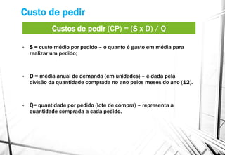 Custo de pedir
• S = custo médio por pedido – o quanto é gasto em média para
realizar um pedido;
• D = média anual de demanda (em unidades) – é dada pela
divisão da quantidade comprada no ano pelos meses do ano (12).
• Q= quantidade por pedido (lote de compra) – representa a
quantidade comprada a cada pedido.
Custos de pedir (CP) = (S x D) / Q
 