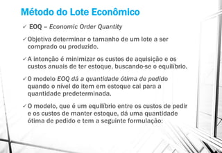 Método do Lote Econômico
 EOQ – Economic Order Quantity
 Objetiva determinar o tamanho de um lote a ser
comprado ou produzido.
 A intenção é minimizar os custos de aquisição e os
custos anuais de ter estoque, buscando-se o equilíbrio.
 0 modelo EOQ dá a quantidade ótima de pedido
quando o nível do item em estoque cai para a
quantidade predeterminada.
 O modelo, que é um equilíbrio entre os custos de pedir
e os custos de manter estoque, dá uma quantidade
ótima de pedido e tem a seguinte formulação:
 
