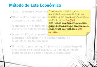 Método do Lote Econômico
 EOQ – Economic Order Quantity
 Objetiva determinar o tamanho de um lote a ser
comprado ou produzido.
 A intenção é minimizar os custos de aquisição e os
custos anuais de ter estoque, buscando-se o equilíbrio.
 0 modelo EOQ dá a quantidade ótima de pedido
quando o nível do item em estoque cai para a
quantidade predeterminada.
 O modelo, que é um equilíbrio entre os custos de pedir
e os custos de manter estoque, dá uma quantidade
ótima de pedido e tem a seguinte formulação:
É um modelo clássico, que foi
apresentado como resultado do seu
trabalho na Westinghouse Corporation,
por Ford Harris, em 1913.
Este modelo ficou também conhecido,
graças ao consultor que o implementou
em diversas empresas, como lote
de Wilson
 