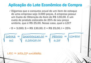 Aplicação do Lote Econômico de Compra
 Digamos que o consumo anual de um item de estoque
de uma empresa seja 3.000 peças. A empresa possui
um Custo de Obtenção do Item de R$ 130,00. E um
custo de produto estocado de 25% de seu preço
unitário, que é R$ 25,00. Nesse caso, qual o LEC?
 D = 3.000; S = R$ 130,00; C = R$ 25,00; I = 25%
LEC = 353,27 unidades
2x3000x130,00 = 780000 = 124800
0,25x25.00 6,25
2xDXS =
IxC
 