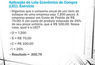 Aplicação do Lote Econômico de Compra
(LEC). Exercício
Digamos que o consumo anual de um item de
estoque de uma empresa seja 7.200 peças. A
empresa possui um Custo de Pedido de R$
70,00. E um custo de produto estocado de 25%
de seu preço unitário, que é R$ 100,00. Nesse
caso, qual o o LEC?
D = 7.200
S = R$ 70,00
C = R$ 100,00
I = 25%
Resultado = 200,79
 