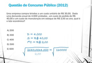 Questão de Concurso Público (2012)
Uma empresa compra brindes a um custo unitário de R$ 30,00. Dada
uma demanda anual de 4.000 unidades , um custo do pedido de R$
40,00 e um custo de manutenção em estoque de R$ 2,00 ao ano, qual é
o lote econômico?
A) 200
B) 300
C) 400
D) 500
E) 600
D = 4.000
S = R$ 40,00
I*C = R$ 2,00
2x40,00x4.000 = 160000
2,00
 