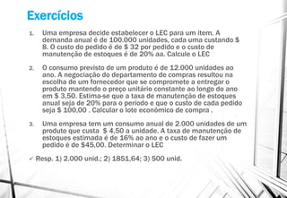Exercícios
1. Uma empresa decide estabelecer o LEC para um item. A
demanda anual é de 100.000 unidades, cada uma custando $
8. O custo do pedido é de $ 32 por pedido e o custo de
manutenção de estoques é de 20% aa. Calcule o LEC
2. O consumo previsto de um produto é de 12.000 unidades ao
ano. A negociação do departamento de compras resultou na
escolha de um fornecedor que se compromete a entregar o
produto mantendo o preço unitário constante ao longo do ano
em $ 3,50. Estima-se que a taxa de manutenção de estoques
anual seja de 20% para o período e que o custo de cada pedido
seja $ 100,00 . Calcular o lote econômico de compra .
3. Uma empresa tem um consumo anual de 2.000 unidades de um
produto que custa $ 4,50 a unidade. A taxa de manutenção de
estoques estimada é de 16% ao ano e o custo de fazer um
pedido é de $45,00. Determinar o LEC
 Resp. 1) 2.000 unid.; 2) 1851,64; 3) 500 unid.
 