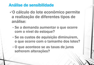 Análise de sensibilidade
O cálculo do lote econômico permite
a realização de diferentes tipos de
análise:
• Se a demanda aumentar o que ocorre
com o nível do estoque?
• Se os custos de aquisição diminuirem,
o que ocorre com o tamanho dos lotes?
• O que acontece se as taxas de juros
sofrerem alterações?
 