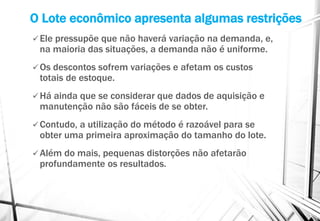 O Lote econômico apresenta algumas restrições
 Ele pressupõe que não haverá variação na demanda, e,
na maioria das situações, a demanda não é uniforme.
 Os descontos sofrem variações e afetam os custos
totais de estoque.
 Há ainda que se considerar que dados de aquisição e
manutenção não são fáceis de se obter.
 Contudo, a utilização do método é razoável para se
obter uma primeira aproximação do tamanho do lote.
 Além do mais, pequenas distorções não afetarão
profundamente os resultados.
 