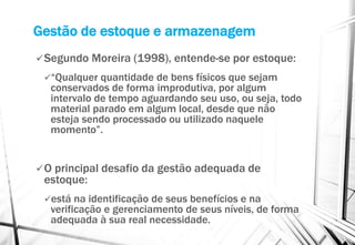 Gestão de estoque e armazenagem
Segundo Moreira (1998), entende-se por estoque:
“Qualquer quantidade de bens físicos que sejam
conservados de forma improdutiva, por algum
intervalo de tempo aguardando seu uso, ou seja, todo
material parado em algum local, desde que não
esteja sendo processado ou utilizado naquele
momento”.
O principal desafio da gestão adequada de
estoque:
está na identificação de seus benefícios e na
verificação e gerenciamento de seus níveis, de forma
adequada à sua real necessidade.
 