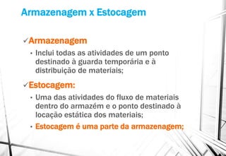 Armazenagem x Estocagem
Armazenagem
• Inclui todas as atividades de um ponto
destinado à guarda temporária e à
distribuição de materiais;
Estocagem:
• Uma das atividades do fluxo de materiais
dentro do armazém e o ponto destinado à
locação estática dos materiais;
• Estocagem é uma parte da armazenagem;
 