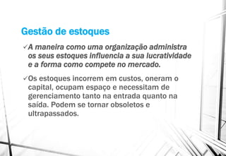Gestão de estoques
A maneira como uma organização administra
os seus estoques influencia a sua lucratividade
e a forma como compete no mercado.
Os estoques incorrem em custos, oneram o
capital, ocupam espaço e necessitam de
gerenciamento tanto na entrada quanto na
saída. Podem se tornar obsoletos e
ultrapassados.
 