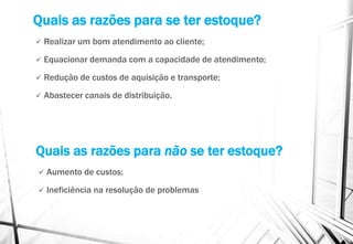 Quais as razões para se ter estoque?
 Realizar um bom atendimento ao cliente;
 Equacionar demanda com a capacidade de atendimento;
 Redução de custos de aquisição e transporte;
 Abastecer canais de distribuição.
Quais as razões para não se ter estoque?
 Aumento de custos;
 Ineficiência na resolução de problemas
 