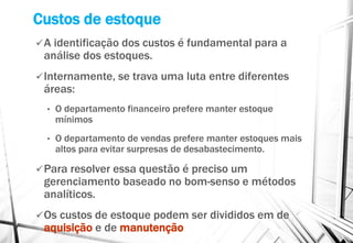 Custos de estoque
A identificação dos custos é fundamental para a
análise dos estoques.
Internamente, se trava uma luta entre diferentes
áreas:
• O departamento financeiro prefere manter estoque
mínimos
• O departamento de vendas prefere manter estoques mais
altos para evitar surpresas de desabastecimento.
Para resolver essa questão é preciso um
gerenciamento baseado no bom-senso e métodos
analíticos.
Os custos de estoque podem ser divididos em de
aquisição e de manutenção
 