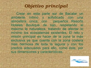 Objetivo principal
Crear en esta parte sur de Bacalar un
ambiente íntimo y sofisticado con una
atmósfera única, con pequeños Resorts
Hoteles Boutique de lujo, respetando al
máximo la naturaleza, tratando de afectar lo
mínimo los ecosistemas existentes. El reto y
misión principal es hacer de la zona la más
exclusiva ya que cuenta con la zona costera
más hermosa de toda la laguna y con los
predios adecuados para ello, como éste, por
sus dimensiones y características.
 