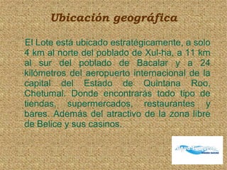 Ubicación geográfica
El Lote está ubicado estratégicamente, a solo
4 km al norte del poblado de Xul-ha, a 11 km
al sur del poblado de Bacalar y a 24
kilómetros del aeropuerto internacional de la
capital del Estado de Quintana Roo,
Chetumal. Donde encontrarás todo tipo de
tiendas, supermercados, restaurantes y
bares. Además del atractivo de la zona libre
de Belice y sus casinos.
 