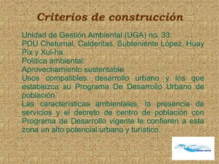 Criterios de construcción
Unidad de Gestión Ambiental (UGA) no. 33:
PDU Chetumal, Calderitas, Subteniente López, Huay
Pix y Xul-ha
Política ambiental:
Aprovechamiento sustentable
Usos compatibles: desarrollo urbano y los que
establezca su Programa De Desarrollo Urbano de
población.
Las características ambientales, la presencia de
servicios y el decreto de centro de población con
Programa de Desarrollo vigente le confieren a esta
zona un alto potencial urbano y turístico.
 