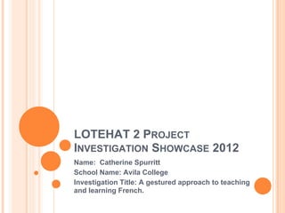 LOTEHAT 2 PROJECT
INVESTIGATION SHOWCASE 2012
Name: Catherine Spurritt
School Name: Avila College
Investigation Title: A gestured approach to teaching
and learning French.
 