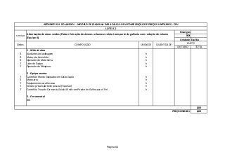 Encargos
BDI
Unidade Eq/dia
UNITARIO TOTAL
1 - Mão de obra
5 Ajudantes de Jardinagem h
3 Motorista Caminhão h
5 Operador de Moto Serra h
1 Lider de Equipe h
1 Operador de Máquinas h
2 - Equipamentos
1 Caminhão Munck Equipado com Cesto Duplo h
5 Motoserra h
1 Equipamento para Destoca h
1 Veículo p/ transporte de pessoal (Tipo Van) h
1 Caminhão Trucado Carroceria Gaiola 40 m3 com Picador de Galhos para 4 Pol h
3 - Ferramental
BDI
0,00
0,00
Qtdes. COMPOSIÇÃO UNIDADE QUANTIDADE
APÊNDICE III A DO ANEXO I - MODELO DE PLANILHA PARA CÁLCULO DA COMPOSIÇÃO DE PREÇOS UNITÁRIOS - CPU
LOTE 02
serviço
Arborização de áreas verdes (Poda e Extração de árvores urbanas e coleta transporte de galharia com redução de volume
(Equipe A)
CUSTO
PREÇO COM BDI
Página 62
 
