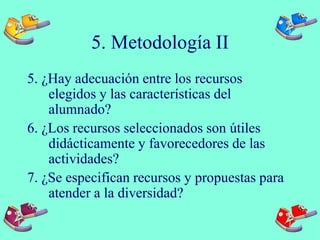 5. Metodología II
5. ¿Hay adecuación entre los recursos
elegidos y las características del
alumnado?
6. ¿Los recursos seleccionados son útiles
didácticamente y favorecedores de las
actividades?
7. ¿Se especifican recursos y propuestas para
atender a la diversidad?
 