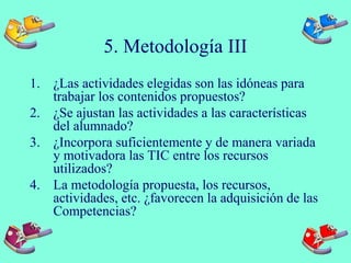 5. Metodología III
1. ¿Las actividades elegidas son las idóneas para
trabajar los contenidos propuestos?
2. ¿Se ajustan las actividades a las características
del alumnado?
3. ¿Incorpora suficientemente y de manera variada
y motivadora las TIC entre los recursos
utilizados?
4. La metodología propuesta, los recursos,
actividades, etc. ¿favorecen la adquisición de las
Competencias?
 
