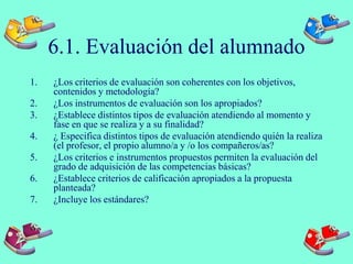 6.1. Evaluación del alumnado
1. ¿Los criterios de evaluación son coherentes con los objetivos,
contenidos y metodología?
2. ¿Los instrumentos de evaluación son los apropiados?
3. ¿Establece distintos tipos de evaluación atendiendo al momento y
fase en que se realiza y a su finalidad?
4. ¿ Especifica distintos tipos de evaluación atendiendo quién la realiza
(el profesor, el propio alumno/a y /o los compañeros/as?
5. ¿Los criterios e instrumentos propuestos permiten la evaluación del
grado de adquisición de las competencias básicas?
6. ¿Establece criterios de calificación apropiados a la propuesta
planteada?
7. ¿Incluye los estándares?
 