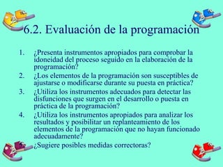 6.2. Evaluación de la programación
1. ¿Presenta instrumentos apropiados para comprobar la
idoneidad del proceso seguido en la elaboración de la
programación?
2. ¿Los elementos de la programación son susceptibles de
ajustarse o modificarse durante su puesta en práctica?
3. ¿Utiliza los instrumentos adecuados para detectar las
disfunciones que surgen en el desarrollo o puesta en
práctica de la programación?
4. ¿Utiliza los instrumentos apropiados para analizar los
resultados y posibilitar un replanteamiento de los
elementos de la programación que no hayan funcionado
adecuadamente?
5. ¿Sugiere posibles medidas correctoras?
 