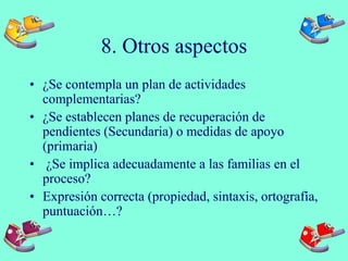 8. Otros aspectos
• ¿Se contempla un plan de actividades
complementarias?
• ¿Se establecen planes de recuperación de
pendientes (Secundaria) o medidas de apoyo
(primaria)
• ¿Se implica adecuadamente a las familias en el
proceso?
• Expresión correcta (propiedad, sintaxis, ortografía,
puntuación…?
 