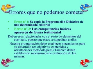 Errores que no podemos cometer
• Error nº 1: Se copia la Programación Didáctica de
una determinada editorial
• Error nº 2: Las competencias básicas
aparecen de forma testimonial
Deben estar relacionadas con el resto de elementos del
currículo, puesto que éstos se supeditan a ellas.
Nuestra programación debe establecer mecanismos para
su desarrollo (en objetivos, contenidos y
orientaciones metodológicas).También deben
establecerse mecanismos de evaluación de las
mismas.
 