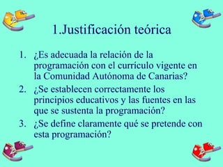 1.Justificación teórica
1. ¿Es adecuada la relación de la
programación con el currículo vigente en
la Comunidad Autónoma de Canarias?
2. ¿Se establecen correctamente los
principios educativos y las fuentes en las
que se sustenta la programación?
3. ¿Se define claramente qué se pretende con
esta programación?
 