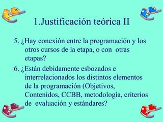 1.Justificación teórica II
5. ¿Hay conexión entre la programación y los
otros cursos de la etapa, o con otras
etapas?
6. ¿Están debidamente esbozados e
interrelacionados los distintos elementos
de la programación (Objetivos,
Contenidos, CCBB, metodología, criterios
de evaluación y estándares?
 