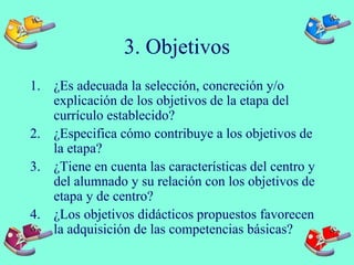 3. Objetivos
1. ¿Es adecuada la selección, concreción y/o
explicación de los objetivos de la etapa del
currículo establecido?
2. ¿Especifica cómo contribuye a los objetivos de
la etapa?
3. ¿Tiene en cuenta las características del centro y
del alumnado y su relación con los objetivos de
etapa y de centro?
4. ¿Los objetivos didácticos propuestos favorecen
la adquisición de las competencias básicas?
 
