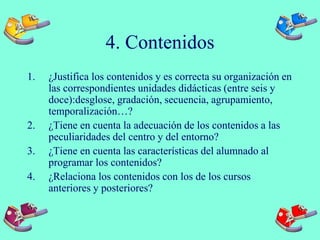 4. Contenidos
1. ¿Justifica los contenidos y es correcta su organización en
las correspondientes unidades didácticas (entre seis y
doce):desglose, gradación, secuencia, agrupamiento,
temporalización…?
2. ¿Tiene en cuenta la adecuación de los contenidos a las
peculiaridades del centro y del entorno?
3. ¿Tiene en cuenta las características del alumnado al
programar los contenidos?
4. ¿Relaciona los contenidos con los de los cursos
anteriores y posteriores?
 