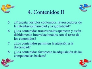 4. Contenidos II
5. ¿Presenta posibles contenidos favorecedores de
la interdisciplinariedad y la globalidad?
6. ¿Los contenidos transversales aparecen y están
debidamente interrelacionados con el resto de
los contenidos?
7. ¿Los contenidos permiten la atención a la
diversidad?
8. ¿Los contenidos favorecen la adquisición de las
competencias básicas?
 