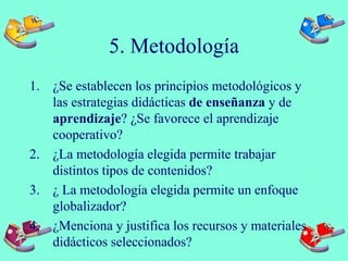 5. Metodología
1. ¿Se establecen los principios metodológicos y
las estrategias didácticas de enseñanza y de
aprendizaje? ¿Se favorece el aprendizaje
cooperativo?
2. ¿La metodología elegida permite trabajar
distintos tipos de contenidos?
3. ¿ La metodología elegida permite un enfoque
globalizador?
4. ¿Menciona y justifica los recursos y materiales
didácticos seleccionados?
 