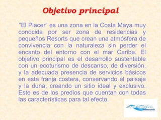 Objetivo principal
“El Placer” es una zona en la Costa Maya muy
conocida por ser zona de residencias y
pequeños Resorts que crean una atmósfera de
convivencia con la naturaleza sin perder el
encanto del entorno con el mar Caribe. El
objetivo principal es el desarrollo sustentable
con un ecoturismo de descanso, de diversión,
y la adecuada presencia de servicios básicos
en esta franja costera, conservando el paisaje
y la duna, creando un sitio ideal y exclusivo.
Este es de los predios que cuentan con todas
las características para tal efecto.
 