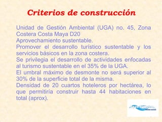 Criterios de construcción
Unidad de Gestión Ambiental (UGA) no. 45, Zona
Costera Costa Maya D20
Aprovechamiento sustentable.
Promover el desarrollo turístico sustentable y los
servicios básicos en la zona costera.
Se privilegia el desarrollo de actividades enfocadas
al turismo sustentable en el 35% de la UGA.
El umbral máximo de desmonte no será superior al
30% de la superficie total de la misma.
Densidad de 20 cuartos hoteleros por hectárea, lo
que permitiría construir hasta 44 habitaciones en
total (aprox).
 
