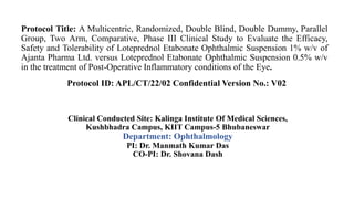 Clinical Conducted Site: Kalinga Institute Of Medical Sciences,
Kushbhadra Campus, KIIT Campus-5 Bhubaneswar
Department: Ophthalmology
PI: Dr. Manmath Kumar Das
CO-PI: Dr. Shovana Dash
Protocol Title: A Multicentric, Randomized, Double Blind, Double Dummy, Parallel
Group, Two Arm, Comparative, Phase III Clinical Study to Evaluate the Efficacy,
Safety and Tolerability of Loteprednol Etabonate Ophthalmic Suspension 1% w/v of
Ajanta Pharma Ltd. versus Loteprednol Etabonate Ophthalmic Suspension 0.5% w/v
in the treatment of Post-Operative Inflammatory conditions of the Eye.
Protocol ID: APL/CT/22/02 Confidential Version No.: V02
 