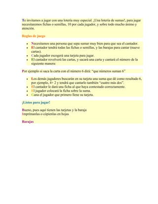 Te invitamos a jugar con una lotería muy especial. ¡Una lotería de sumas!, para jugar
necesitaremos fichas o semillas, 10 por cada jugador, y sobre todo mucho ánimo y
atención.
Reglas de juego
Necesitamos una persona que sepa sumar muy bien para que sea el cantador.
El cantador tendrá todas las fichas o semillas, y las barajas para cantar (nueve
cartas).
Cada jugador escogerá una tarjeta para jugar.
El cantador revolverá las cartas, y sacará una carta y cantará el número de la
siguiente manera:
Por ejemplo si saca la carta con el número 6 dirá: “que números suman 6”
Los demás jugadores buscarán en su tarjeta una suma que dé como resultado 6,
por ejemplo, 4+ 2 y tendrá que cantarlo también “cuatro más dos”.
El cantador le dará una ficha al que haya contestado correctamente.
El jugador colocará la ficha sobre la suma.
Gana el jugador que primero llene su tarjeta.
¡Listos para jugar!
Bueno, pues aquí tienen las tarjetas y la baraja
Imprímanlas o cópienlas en hojas
Barajas
 