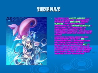 SirenasSirenas
 Las sirenas (enLas sirenas (en griego antiguogriego antiguo, Σειρήν, Σειρήν
Seir nếSeir nế , ‘encadenado’, seguramente, ‘encadenado’, seguramente
inspirado en elinspirado en el sánscritosánscrito KimeraKimera, ‘, ‘
quimeraquimera’) son seres fabulosos,’) son seres fabulosos,
originarios de laoriginarios de la mitología griegamitología griega yy
ampliamente extendidos en lasampliamente extendidos en las
narraciones fantásticas de lanarraciones fantásticas de la
literatura occidental, cuya funciónliteratura occidental, cuya función
y representación han variado con ely representación han variado con el
tiempo.tiempo.
 Aunque en su forma original eranAunque en su forma original eran
seres híbridos de mujer yseres híbridos de mujer y aveave,,
posteriormente la representaciónposteriormente la representación
más común las describe comomás común las describe como
mujeres jóvenes con cola demujeres jóvenes con cola de pezpez. Es. Es
por ello que en muchas lenguas nopor ello que en muchas lenguas no
latinas distinguen la sirena originallatinas distinguen la sirena original
clásica (inglésclásica (inglés sirensiren, alemán, alemán SireneSirene))
de la sirena con cola de pez (inglésde la sirena con cola de pez (inglés
mermaidmermaid, alemán, alemán MeerjungfrMeerjungfr
 