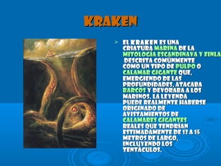 KrakenKraken
 ElEl KrakenKraken es unaes una
criaturacriatura marinamarina de lade la
mitología escandinava y finlamitología escandinava y finlan
descrita comúnmentedescrita comúnmente
como un tipo decomo un tipo de pulpopulpo oo
calamar gigantecalamar gigante que,que,
emergiendo de lasemergiendo de las
profundidades, atacabaprofundidades, atacaba
barcosbarcos y devoraba a losy devoraba a los
marinos. La leyendamarinos. La leyenda
puede realmente habersepuede realmente haberse
originado deoriginado de
avistamientos deavistamientos de
calamares gigantescalamares gigantes
reales que tendríanreales que tendrían
estimadamente de 13 a 15estimadamente de 13 a 15
metros de largo,metros de largo,
incluyendo losincluyendo los
tentáculos.tentáculos.
 