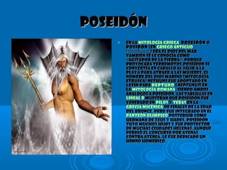 PoseidónPoseidón
 En laEn la mitología griegamitología griega,, PoseidónPoseidón oo
PosidónPosidón (en(en griego antiguogriego antiguo
) era el dios del mar,Ποσειδώνας) era el dios del mar,Ποσειδώνας
también se le conocía comotambién se le conocía como
«Agitador de la Tierra», porque«Agitador de la Tierra», porque
provocaba terremotos,Poseidon seprovocaba terremotos,Poseidon se
convertía en caballo al salir a laconvertía en caballo al salir a la
playa para atraer a las mujeres. Elplaya para atraer a las mujeres. El
nombre del dios marino (mitologíanombre del dios marino (mitología
etrusca) Nethuns fue adoptado enetrusca) Nethuns fue adoptado en
latín paralatín para NeptunoNeptuno ((NeptunusNeptunus) en) en
lala mitología romanamitología romana, siendo ambos, siendo ambos
análogos a Poseidón. Las tablillas enanálogos a Poseidón. Las tablillas en
lineal Blineal B muestran que Poseidón fuemuestran que Poseidón fue
venerado envenerado en PilosPilos yy TebasTebas en laen la
Grecia micénicaGrecia micénica de finales de la Edadde finales de la Edad
del Bronce, pero fue integrado en eldel Bronce, pero fue integrado en el
panteón olímpicopanteón olímpico posterior comoposterior como
hermano de Zeus y Hades. Poseidónhermano de Zeus y Hades. Poseidón
tuvo muchos hijos y fue protectortuvo muchos hijos y fue protector
de muchas ciudades helenas, aunquede muchas ciudades helenas, aunque
perdió el concurso por Atenasperdió el concurso por Atenas
contra Atenea. Le fue dedicado uncontra Atenea. Le fue dedicado un
himno homérico.himno homérico.
 