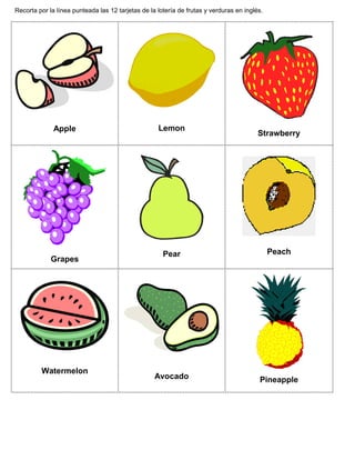 Recorta por la línea punteada las 12 tarjetas de la lotería de frutas y verduras en inglés.
Apple Lemon
Strawberry
Grapes
Pear Peach
Watermelon
Avocado Pineapple
 