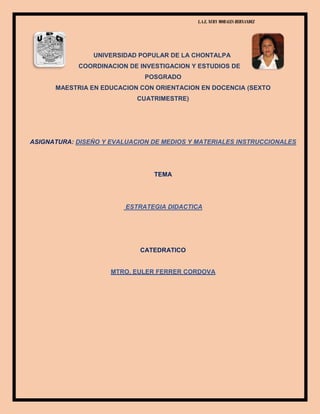 L.A.E. NURY MORALES HERNANDEZ
UNIVERSIDAD POPULAR DE LA CHONTALPA
COORDINACION DE INVESTIGACION Y ESTUDIOS DE
POSGRADO
MAESTRIA EN EDUCACION CON ORIENTACION EN DOCENCIA (SEXTO
CUATRIMESTRE)
ASIGNATURA: DISEÑO Y EVALUACION DE MEDIOS Y MATERIALES INSTRUCCIONALES
TEMA
ESTRATEGIA DIDACTICA
CATEDRATICO
MTRO. EULER FERRER CORDOVA
 