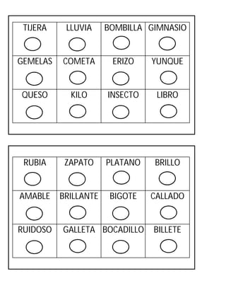 TIJERA

LLUVIA

GEMELAS

COMETA

ERIZO

YUNQUE

QUESO

KILO

INSECTO

LIBRO

RUBIA

ZAPATO

PLATANO

BRILLO

AMABLE

BRILLANTE

BIGOTE

CALLADO

RUIDOSO

BOMBILLA GIMNASIO

GALLETA BOCADILLO

BILLETE

 