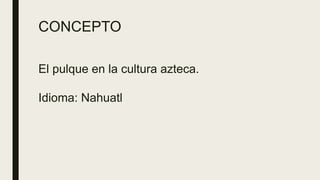 CONCEPTO
El pulque en la cultura azteca.
Idioma: Nahuatl
 
