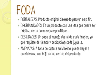 FODA
—  FORTALEZAS: Producto original diseñado para un solo fin.
—  OPORTUNIDADES: Es un producto con una idea que puede ser
fácil su venta en museos específicos.
—  DEBILIDADES: Un poco el manejo digital de cada imagen, ya
que requiere de tiempo y dedicación cada juguete.
—  AMENAZAS: A falta de cultura en México, puede llegar a
considerarse una baja en las ventas del producto.
 