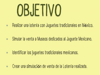OBJETIVO
—  Realizar una lotería con Juguetes tradicionales en México.
—  Simular la venta a Museos dedicados al Juguete Mexicano.
—  Identificar los juguetes tradicionales mexicanos.
—  Crear una simulación de venta de la Lotería realizada.
 