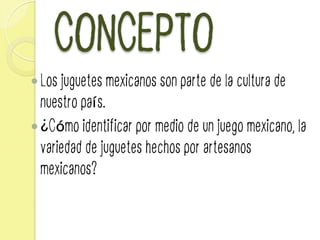 CONCEPTO
— Los juguetes mexicanos son parte de la cultura de
nuestro país.
— ¿Cómo identificar por medio de un juego mexicano, la
variedad de juguetes hechos por artesanos
mexicanos?
 