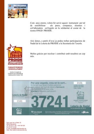 Com anys enrere, volem fer servir aquest instrument per tal
de sensibilitzar als pares, companys, alumnes i
col·laboradors col·legials en la solidaritat al costat de la
nostra ONGD PROIDE.
Així doncs, a partir d’avui ja podeu trobar participacions de
Nadal de la Loteria de PROIDE a la Secretaria de l’escola.
Moltes gràcies per recolzar i contribuir amb nosaltres un cop
més.
Inscrita en el registre de
Fundacions de la Generalitat de
Catalunya amb el número 1434
FUNDACIÓ PROMOCIÓ
I DESENVOLUPAMENT
Comunicació
Sant Joan de La Salle, 42
08022 Barcelona
Tel. 93 237 71 80 – 616 728 325
Fax 93 237 36 30
E-mail: proide@fundacioproide.org
Web: http://www.fundacioproide.org
 