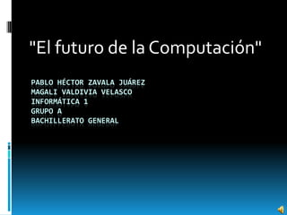 PABLO HÉCTOR ZAVALA JUÁREZ
MAGALI VALDIVIA VELASCO
INFORMÁTICA 1
GRUPO A
BACHILLERATO GENERAL
"El futuro de la Computación"
 