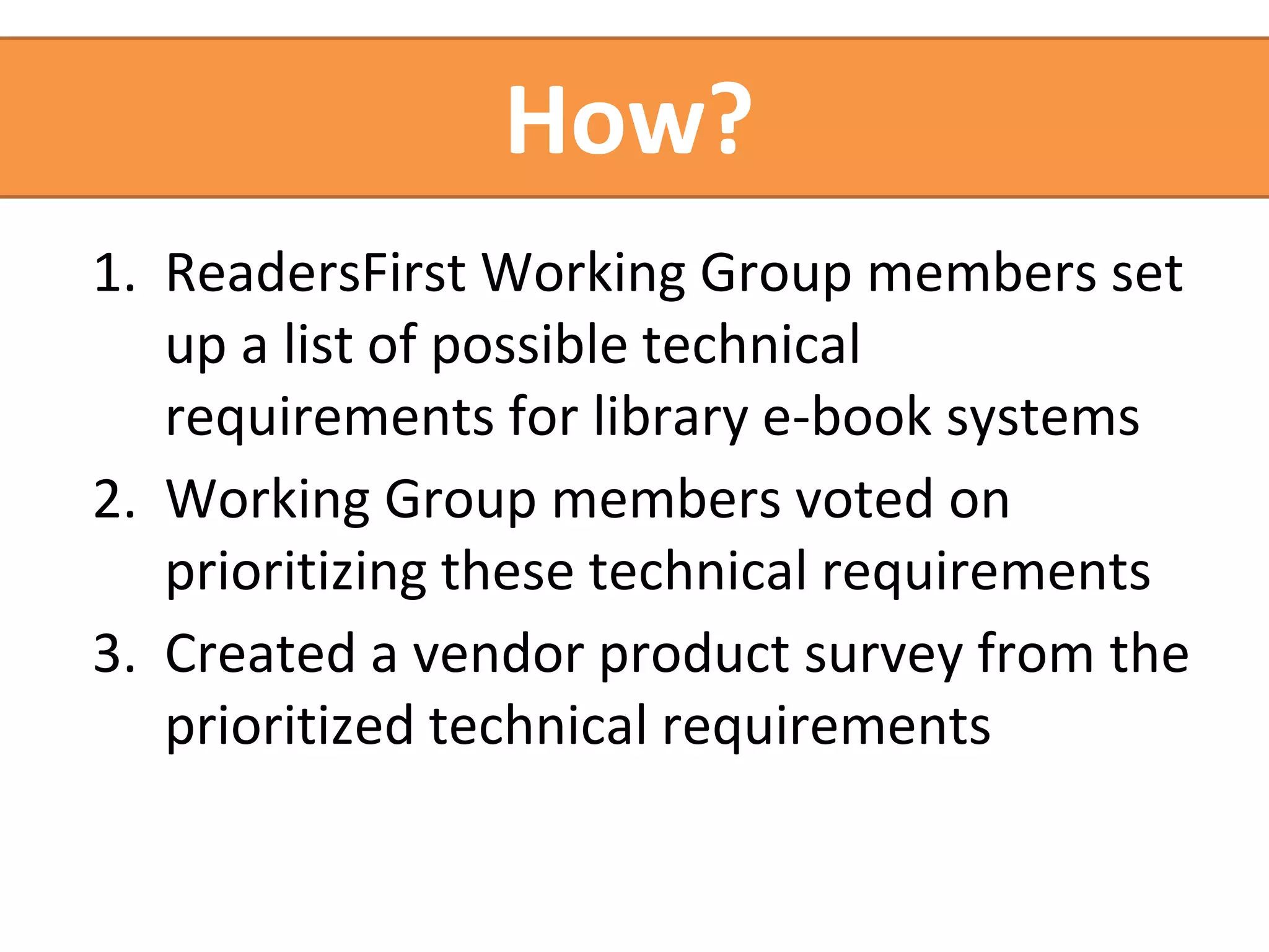How? 
1. ReadersFirst Working Group members set 
up a list of possible technical 
requirements for library e-book systems 
2. Working Group members voted on 
prioritizing these technical requirements 
3. Created a vendor product survey from the 
prioritized technical requirements 
 